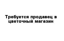 Требуется продавец в цветочный магазин